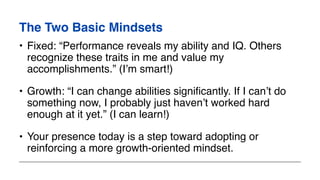 The Two Basic Mindsets
• Fixed: “Performance reveals my ability and IQ. Others
recognize these traits in me and value my
accomplishments.” (I’m smart!)
• Growth: “I can change abilities significantly. If I can’t do
something now, I probably just haven’t worked hard
enough at it yet.” (I can learn!)
• Your presence today is a step toward adopting or
reinforcing a more growth-oriented mindset.
 