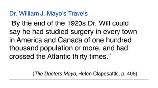 Dr. William J. Mayo’s Travels
“By the end of the 1920s Dr. Will could
say he had studied surgery in every town
in America and Canada of one hundred
thousand population or more, and had
crossed the Atlantic thirty times.”
(The Doctors Mayo, Helen Clapesattle, p. 405)
 