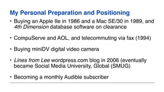 My Personal Preparation and Positioning
• Buying an Apple IIe in 1986 and a Mac SE/30 in 1989, and
4th Dimension database software on clearance
• CompuServe and AOL, and telecommuting via fax (1994)
• Buying miniDV digital video camera
• Lines from Lee wordpress.com blog in 2006 (eventually
became Social Media University, Global (SMUG)
• Becoming a monthly Audible subscriber
 