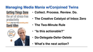 Managing Media Mania w/Conjoined Twins
• Collect. Process. Review. Do.
• The Creative Catalyst of Inbox Zero
• The Two-Minute Rule
• “Is this actionable?”
• Do-Delegate-Defer-Delete
• What’s the next action?
 