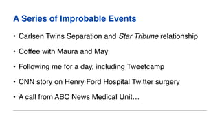 A Series of Improbable Events
• Carlsen Twins Separation and Star Tribune relationship
• Coffee with Maura and May
• Following me for a day, including Tweetcamp
• CNN story on Henry Ford Hospital Twitter surgery
• A call from ABC News Medical Unit…
 