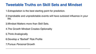 1.Extrapolation is the best starting point for prediction.
2.Improbable and unpredictable events will have outsized influence in your
life.
3.Mindset Matters more than Skill Sets.
4.The Growth Mindset Creates Optionality
5.Think Analogically
6.Develop a “Barbell” Risk Profile
7.Pursue Personal Growth
Tweetable Truths on Skill Sets and Mindset
 