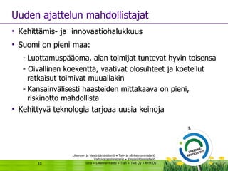 Uuden ajattelun mahdollistajat Kehittämis- ja  innovaatiohalukkuus  Suomi on pieni maa: Luottamuspääoma, alan toimijat tuntevat hyvin toisensa - Oivallinen koekenttä, vaativat olosuhteet ja koetellut ratkaisut toimivat muuallakin  Kansainvälisesti haasteiden mittakaava on pieni,  riskinotto mahdollista  Kehittyvä teknologia tarjoaa uusia keinoja 