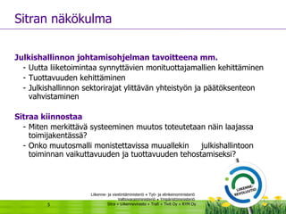 Sitran näkökulma Julkishallinnon johtamisohjelman tavoitteena mm.   Uutta liiketoimintaa synnyttävien monituottajamallien kehittäminen Tuottavuuden kehittäminen Julkishallinnon sektorirajat ylittävän yhteistyön ja päätöksenteon vahvistaminen Sitraa kiinnostaa  Miten merkittävä systeeminen muutos toteutetaan näin laajassa toimijakentässä? Onko muutosmalli monistettavissa muuallekin  julkishallintoon toiminnan vaikuttavuuden ja tuottavuuden tehostamiseksi? 