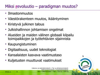 Miksi  r evoluutio – paradigman muutos? Ilmastonmuutos Väestörakenteen muutos, ikääntyminen Kiristyvä julkinen talous  Julkishallinnon johtamisen ongelmat Alueiden ja maiden välinen globaali kilpailu toimipaikkojen ja työtehtävien sijainnista  Kaupungistuminen  Digitaalisuus, uudet teknologiat Kansalaisten kasvava vaatimustaso Kuljetusten muuttuvat vaatimukset 29.03.11 