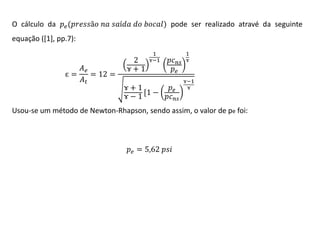 O cálculo da 𝑝 𝑒 (𝑝𝑟𝑒𝑠𝑠ã𝑜 𝑛𝑎 𝑠𝑎í𝑑𝑎 𝑑𝑜 𝑏𝑜𝑐𝑎𝑙) pode ser realizado atravé da seguinte
equação ([1], pp.7):

𝐴𝑒
ɛ=
= 12 =
𝐴𝑡

2
ɤ+1

1
ɤ−1

1
𝑝𝑐 𝑛𝑠 ɤ
𝑝𝑒

𝑝𝑒
ɤ+1
[1 −
ɤ−1
𝑝𝑐 𝑛𝑠

ɤ−1
ɤ

Usou-se um método de Newton-Rhapson, sendo assim, o valor de pe foi:

𝑝 𝑒 = 5,62 𝑝𝑠𝑖

 