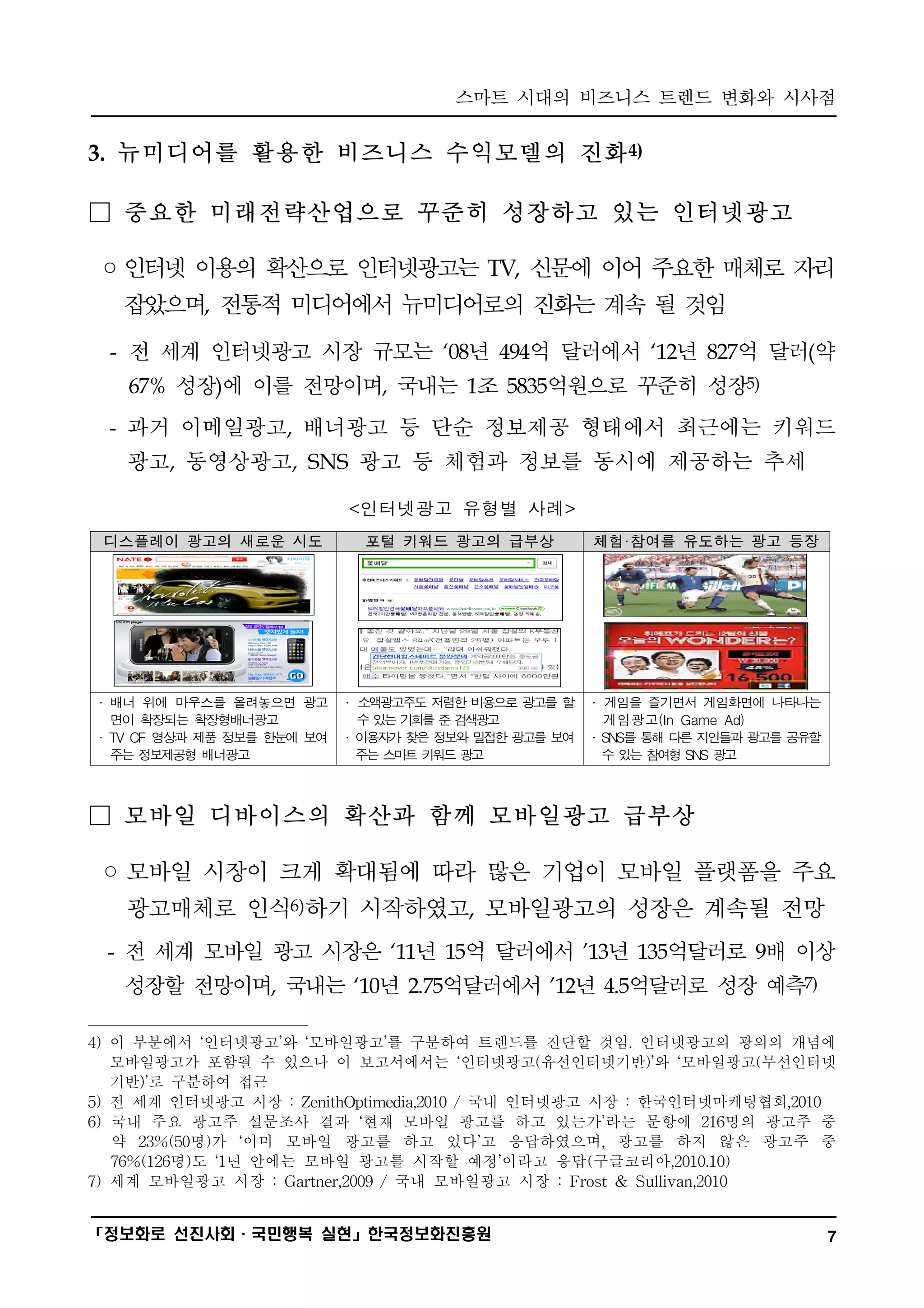 스마트 시대의 비즈니스 트렌드 변화와 시사점
━━━━━━━━━━━━━━━━━━━━━━━━━━━━━━━━━━━━━━━━

3. 뉴미디어를 활용한 비즈니스 수익모델의 진화4)

□ 중요한 미래전략산업으로 꾸준히 성장하고 있는 인터넷광고

◦인터넷 이용의 확산으로 인터넷광고는 TV, 신문에 이어 주요한 매체로 자리
   잡았으며, 전통적 미디어에서 뉴미디어로의 진화는 계속 될 것임
  - 전 세계 인터넷광고 시장 규모는 ‘08년 494억 달러에서 ‘12년 827억 달러(약
   67% 성장)에 이를 전망이며, 국내는 1조 5835억원으로 꾸준히 성장5)
  - 과거 이메일광고, 배너광고 등 단순 정보제공 형태에서 최근에는 키워드
   광고, 동영상광고, SNS 광고 등 체험과 정보를 동시에 제공하는 추세

                            <인터넷광고 유형별 사례>
 디스플레이 광고의 새로운 시도             포털 키워드 광고의 급부상          체험·참여를 유도하는 광고 등장




· 배너 위에 마우스를 올려놓으면 광고       · 소액광고주도 저렴한 비용으로 광고를 할   · 게임을 즐기면서 게임화면에 나타나는
  면이 확  장되는 확장형배너광고           수있 기 를 준 검 광
                                는 회     색 고             게임광고(In Game Ad)
· TV CF 영상과 제품 정보를 한눈에 보여   · 이 자 찾 정 와밀 한광 를보
                               용 가 은 보    접   고   여   · SNS를 통 다 지 들 광 를 공유할
                                                              해 른 인 과 고
  주는 정보제공형 배너광고               주 스 트키 드광
                               는 마   워   고              수 있 참 형 SNS 광
                                                           는 여       고



□ 모바일 디바이스의 확산과 함께 모바일광고 급부상

 ◦ 모바일 시장이 크게 확대됨에 따라 많은 기업이 모바일 플랫폼을 주요
   광고매체로 인식6)하기 시작하였고, 모바일광고의 성장은 계속될 전망
 - 전 세계 모바일 광고 시장은 ‘11년 15억 달러에서 ’13년 135억달러로 9배 이상
   성장할 전망이며, 국내는 ‘10년 2.75억달러에서 ’12년 4.5억달러로 성장 예측7)

4) 이 부분에서 ‘인터넷광고’와 ‘모바일광고’를 구분하여 트렌드를 진단할 것임. 인터넷광고의 광의의 개념에
   모바일광고가 포함될 수 있으나 이 보고서에서는 ‘인터넷광고(유선인터넷기반)’와 ‘모바일광고(무선인터넷
   기반)’로 구분하여 접근
5) 전 세계 인터넷광고 시장 : ZenithOptimedia,2010 / 국내 인터넷광고 시장 : 한국인터넷마케팅협회,2010
6) 국내 주요 광고주 설문조사 결과 ‘현재 모바일 광고를 하고 있는가’라는 문항에 216명의 광고주 중
   약 23%(50명)가 ‘이미 모바일 광고를 하고 있다’고 응답하였으며, 광고를 하지 않은 광고주 중
   76%(126명)도 ‘1년 안에는 모바일 광고를 시작할 예정’이라고 응답(구글코리아,2010.10)
7) 세계 모바일광고 시장 : Gartner,2009 / 국내 모바일광고 시장 : Frost & Sullivan,2010

━━━━━━━━━━━━━━━━━━━━━━━━━━━━━━━━━━━━━━━━
「정보화로 선진사회·국민행복 실현」한국정보화진흥원                                                    7
 
