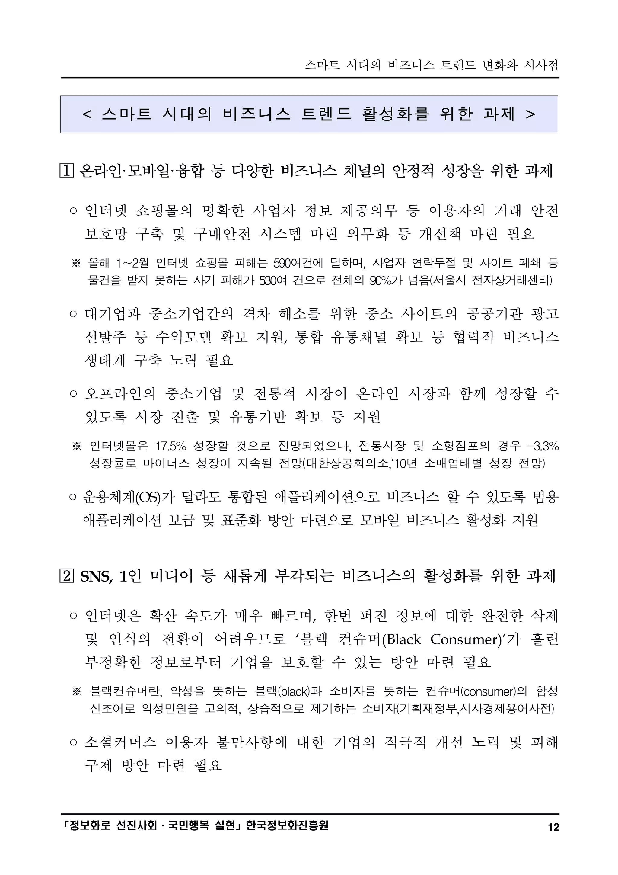 스마트 시대의 비즈니스 트렌드 변화와 시사점
━━━━━━━━━━━━━━━━━━━━━━━━━━━━━━━━━━━━━━━━


  < 스마트 시대의 비즈니스 트렌드 활성화를 위한 과제 >


  온라인·모바일·융합 등 다양한 비즈니스 채널의 안정적 성장을 위한 과제

◦ 인터넷 쇼핑몰의 명확한 사업자 정보 제공의무 등 이용자의 거래 안전
  보호망 구축 및 구매안전 시스템 마련 의무화 등 개선책 마련 필요
 ※ 올해 1∼2월 인터넷 쇼핑몰 피해는 590여건에 달하며, 사업자 연락두절 및 사이트 폐쇄 등
   물건을 받지 못하는 사기 피해가 530여 건으로 전체의 90%가 넘음(서울시 전자상거래센터)

◦ 대기업과 중소기업간의 격차 해소를 위한 중소 사이트의 공공기관 광고
  선발주 등 수익모델 확보 지원, 통합 유통채널 확보 등 협력적 비즈니스
  생태계 구축 노력 필요

◦ 오프라인의 중소기업 및 전통적 시장이 온라인 시장과 함께 성장할 수
  있도록 시장 진출 및 유통기반 확보 등 지원
 ※ 인터넷몰은 17.5% 성장할 것으로 전망되었으나, 전통시장 및 소형점포의 경우 -3.3%
   성장률로 마이너스 성장이 지속될 전망(대한상공회의소,‘10년 소매업태별 성장 전망)

◦ 운용체계(OS)가 달라도 통합된 애플리케이션으로 비즈니스 할 수 있도록 범용
  애플리케이션 보급 및 표준화 방안 마련으로 모바일 비즈니스 활성화 지원


  SNS, 1인 미디어 등 새롭게 부각되는 비즈니스의 활성화를 위한 과제

◦ 인터넷은 확산 속도가 매우 빠르며, 한번 퍼진 정보에 대한 완전한 삭제
  및 인식의 전환이 어려우므로 ‘블랙 컨슈머(Black Consumer)’가 흘린
  부정확한 정보로부터 기업을 보호할 수 있는 방안 마련 필요
 ※ 블랙컨슈머란, 악성을 뜻하는 블랙(black)과 소비자를 뜻하는 컨슈머(consumer)의 합성
   신조어로 악성민원을 고의적, 상습적으로 제기하는 소비자(기획재정부,시사경제용어사전)

◦ 소셜커머스 이용자 불만사항에 대한 기업의 적극적 개선 노력 및 피해
  구제 방안 마련 필요


━━━━━━━━━━━━━━━━━━━━━━━━━━━━━━━━━━━━━━━━
「정보화로 선진사회·국민행복 실현」한국정보화진흥원                           12
 