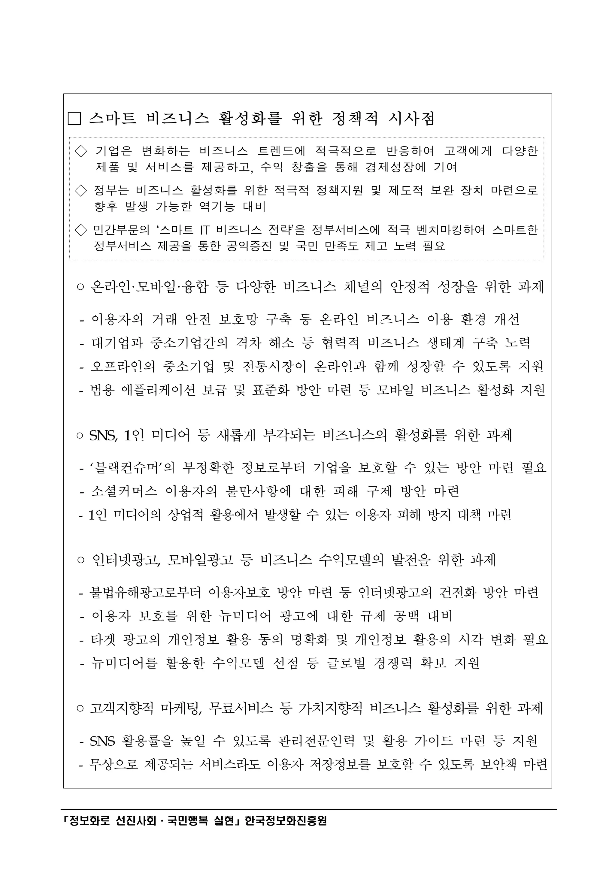 □ 스마트 비즈니스 활성화를 위한 정책적 시사점

 ◇ 기업은 변화하는 비즈니스 트렌드에 적극적으로 반응하여 고객에게 다양한
   제품 및 서비스를 제공하고, 수익 창출을 통해 경제성장에 기여
 ◇ 정부는 비즈니스 활성화를 위한 적극적 정책지원 및 제도적 보완 장치 마련으로
   향후 발생 가능한 역기능 대비
 ◇ 민간부문의 ‘스마트 IT 비즈니스 전략’을 정부서비스에 적극 벤치마킹하여 스마트한
   정부서비스 제공을 통한 공익증진 및 국민 만족도 제고 노력 필요


 ◦ 온라인·모바일·융합 등 다양한 비즈니스 채널의 안정적 성장을 위한 과제

  - 이용자의 거래 안전 보호망 구축 등 온라인 비즈니스 이용 환경 개선
  - 대기업과 중소기업간의 격차 해소 등 협력적 비즈니스 생태계 구축 노력
  - 오프라인의 중소기업 및 전통시장이 온라인과 함께 성장할 수 있도록 지원
  - 범용 애플리케이션 보급 및 표준화 방안 마련 등 모바일 비즈니스 활성화 지원


 ◦ SNS, 1인 미디어 등 새롭게 부각되는 비즈니스의 활성화를 위한 과제

  - ‘블랙컨슈머’의 부정확한 정보로부터 기업을 보호할 수 있는 방안 마련 필요
  - 소셜커머스 이용자의 불만사항에 대한 피해 구제 방안 마련
 - 1인 미디어의 상업적 활용에서 발생할 수 있는 이용자 피해 방지 대책 마련


 ◦ 인터넷광고, 모바일광고 등 비즈니스 수익모델의 발전을 위한 과제

  - 불법유해광고로부터 이용자보호 방안 마련 등 인터넷광고의 건전화 방안 마련
  - 이용자 보호를 위한 뉴미디어 광고에 대한 규제 공백 대비
  - 타겟 광고의 개인정보 활용 동의 명확화 및 개인정보 활용의 시각 변화 필요
  - 뉴미디어를 활용한 수익모델 선점 등 글로벌 경쟁력 확보 지원


 ◦ 고객지향적 마케팅, 무료서비스 등 가치지향적 비즈니스 활성화를 위한 과제

  - SNS 활용률을 높일 수 있도록 관리전문인력 및 활용 가이드 마련 등 지원
  - 무상으로 제공되는 서비스라도 이용자 저장정보를 보호할 수 있도록 보안책 마련


━━━━━━━━━━━━━━━━━━━━━━━━━━━━━━━━━━━━━━━━
「정보화로 선진사회·국민행복 실현」한국정보화진흥원
 