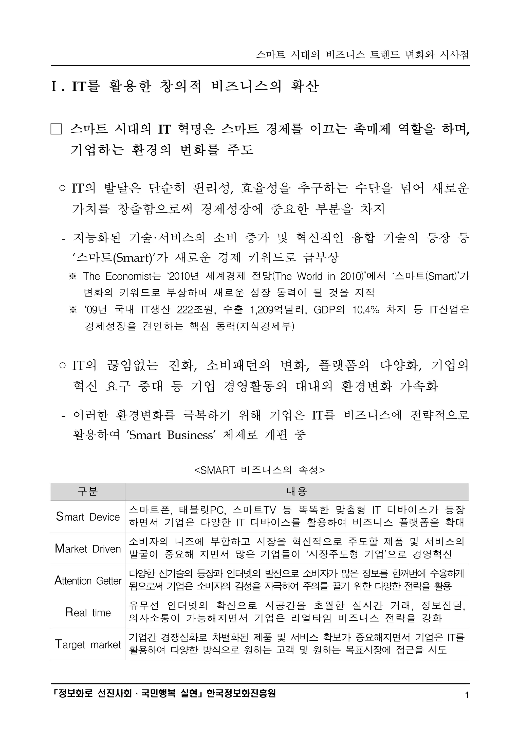 스마트 시대의 비즈니스 트렌드 변화와 시사점
━━━━━━━━━━━━━━━━━━━━━━━━━━━━━━━━━━━━━━━━

Ⅰ. IT를 활용한 창의적 비즈니스의 확산


□ 스마트 시대의 IT 혁명은 스마트 경제를 이끄는 촉매제 역할을 하며,
  기업하는 환경의 변화를 주도

◦ IT의 발달은 단순히 편리성, 효율성을 추구하는 수단을 넘어 새로운
  가치를 창출함으로써 경제성장에 중요한 부분을 차지

 - 지능화된 기술·서비스의 소비 증가 및 혁신적인 융합 기술의 등장 등
  ‘스마트(Smart)’가 새로운 경제 키워드로 급부상
  ※ The Economist는 ‘2010년 세계경제 전망(The World in 2010)’에서 ‘스마트(Smart)’가
    변화의 키워드로 부상하며 새로운 성장 동력이 될 것을 지적
  ※ ‘09년 국내 IT생산 222조원, 수출 1,209억달러, GDP의 10.4% 차지 등 IT산업은
     경제성장을 견인하는 핵심 동력(지식경제부)


◦ IT의 끊임없는 진화, 소비패턴의 변화, 플랫폼의 다양화, 기업의
  혁신 요구 증대 등 기업 경영활동의 대내외 환경변화 가속화

 - 이러한 환경변화를 극복하기 위해 기업은 IT를 비즈니스에 전략적으로
  활용하여 'Smart Business' 체제로 개편 중

                       <SMART 비즈니스의 속성>

   구분                                 내용
              스마트폰, 태블릿PC, 스마트TV 등 똑똑한 맞춤형 IT 디바이스가 등장
S mart Device 하면서 기업은 다양한 IT 디바이스를 활용하여 비즈니스 플랫폼을 확대

              소비자의 니즈에 부합하고 시장을 혁신적으로 주도할 제품 및 서비스의
M arket Driven 발굴이 중요해 지면서 많은 기업들이 ‘시장주도형 기업’으로 경영혁신

              다양한 신 술의 등장과 인터넷의 발전으로 소
                   기                  비자가 많은 정보를 한꺼번에 수용하게
Attention Getter 됨으로써 기 은 소
                       업   비자의 감성을 자극하여 주의를 끌기 위한 다양한 전략을 활용
              유무선 인터넷의 확산으로 시공간을 초월한 실시간 거래, 정보전달,
 R eal time   의사소통이 가능해지면서 기업은 리얼타임 비즈니스 전략을 강화
              기업간 경쟁심화로 차별화된 제품 및 서비스 확보가 중요해지면서 기업은 IT를
Target market 활용하여 다양한 방식으로 원하는 고객 및 원하는 목표시장에 접근을 시도


━━━━━━━━━━━━━━━━━━━━━━━━━━━━━━━━━━━━━━━━
「정보화로 선진사회·국민행복 실현」한국정보화진흥원                                         1
 