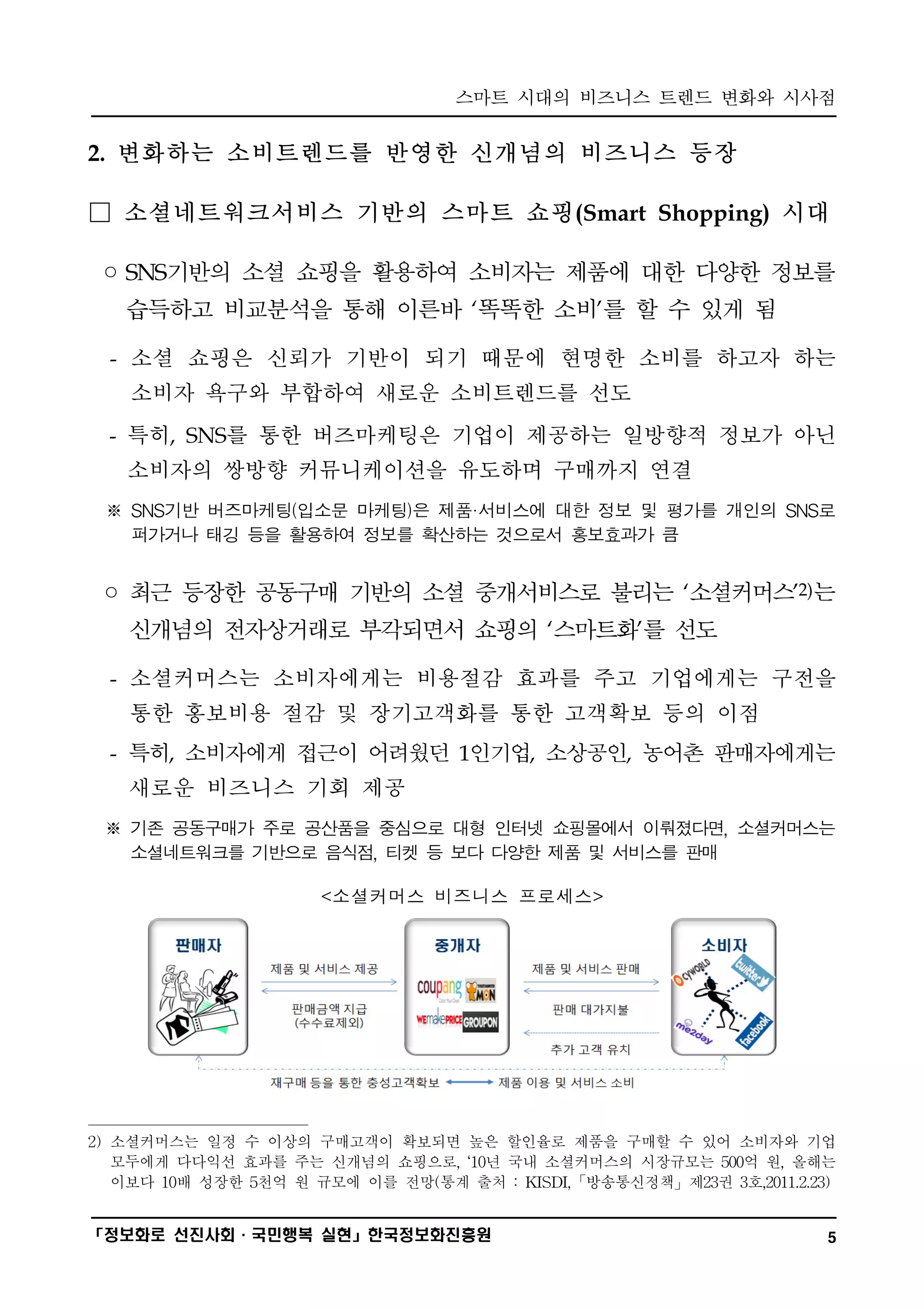 스마트 시대의 비즈니스 트렌드 변화와 시사점
━━━━━━━━━━━━━━━━━━━━━━━━━━━━━━━━━━━━━━━━

2. 변화하는 소비트렌드를 반영한 신개념의 비즈니스 등장

□ 소셜네트워크서비스 기반의 스마트 쇼핑(Smart Shopping) 시대

 ◦ SNS기반의 소셜 쇼핑을 활용하여 소비자는 제품에 대한 다양한 정보를
   습득하고 비교분석을 통해 이른바 ‘똑똑한 소비’를 할 수 있게 됨

  - 소셜 쇼핑은 신뢰가 기반이 되기 때문에 현명한 소비를 하고자 하는
    소비자 욕구와 부합하여 새로운 소비트렌드를 선도
  - 특히, SNS를 통한 버즈마케팅은 기업이 제공하는 일방향적 정보가 아닌
   소비자의 쌍방향 커뮤니케이션을 유도하며 구매까지 연결
 ※ SNS기반 버즈마케팅(입소문 마케팅)은 제품·서비스에 대한 정보 및 평가를 개인의 SNS로
   퍼가거나 태깅 등을 활용하여 정보를 확산하는 것으로서 홍보효과가 큼


 ◦ 최근 등장한 공동구매 기반의 소셜 중개서비스로 불리는 ‘소셜커머스’2)는
   신개념의 전자상거래로 부각되면서 쇼핑의 ‘스마트화’를 선도

  - 소셜커머스는 소비자에게는 비용절감 효과를 주고 기업에게는 구전을
   통한 홍보비용 절감 및 장기고객화를 통한 고객확보 등의 이점
  - 특히, 소비자에게 접근이 어려웠던 1인기업, 소상공인, 농어촌 판매자에게는
   새로운 비즈니스 기회 제공
 ※ 기존 공동구매가 주로 공산품을 중심으로 대형 인터넷 쇼핑몰에서 이뤄졌다면, 소셜커머스는
   소셜네트워크를 기반으로 음식점, 티켓 등 보다 다양한 제품 및 서비스를 판매

                      <소셜커머스 비즈니스 프로세스>




2) 소셜커머스는 일정 수 이상의 구매고객이 확보되면 높은 할인율로 제품을 구매할 수 있어 소비자와 기업
   모두에게 다다익선 효과를 주는 신개념의 쇼핑으로, ‘10년 국내 소셜커머스의 시장규모는 500억 원, 올해는
   이보다 10배 성장한 5천억 원 규모에 이를 전망(통계 출처 : KISDI,「방송통신정책」제23권 3호,2011.2.23)

━━━━━━━━━━━━━━━━━━━━━━━━━━━━━━━━━━━━━━━━
「정보화로 선진사회·국민행복 실현」한국정보화진흥원                                           5
 
