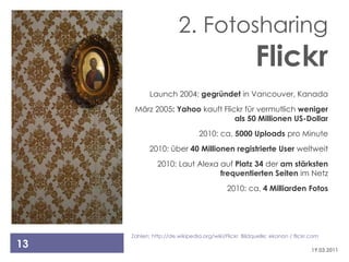 2. Fotosharing
                                                      Flickr
            Launch 2004: gegründet in Vancouver, Kanada
      März 2005: Yahoo kauft Flickr für vermutlich weniger
                                 als 50 Millionen US-Dollar
                                2010: ca. 5000 Uploads pro Minute
            2010: über 40 Millionen registrierte User weltweit
               2010: Laut Alexa auf Platz 34 der am stärksten
                                frequentierten Seiten im Netz
                                           2010: ca. 4 Milliarden Fotos




     Zahlen: http://de.wikipedia.org/wiki/Flickr Bildquelle: ekonon / flickr.com
13                                                                           19.03.2011
 