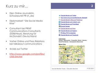 Kurz zu mir...                                                                     2

   Dipl. Online-Journalistin,
    Schwerpunkt PR (h_da)

   Diplomarbeit “Die Social Media
    Krise”

   Consultant bei PR!NT
    Communications Consultants
    (DDB/Heye), Beratung für
    McDonald’s Deutschland

   Vorher Online und Press Relations
    bei talkabout communications

   @clab auf Twitter

   http://www.google.com/profiles/
    clab.becker




                                        Social Media Tools| Claudia Becker   19.03.2011
 