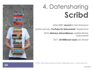 4. Datensharing
                                             Scribd
                             März 2007: Launch in San Francisco
     Scribd wird als „YouTube für Dokumente“ bezeichnet
                 2010: Mehrere Zehnmillionen veröffentlichte
                                               Dokumente
                              2011: 60 Millionen Leser pro Monat




     Zahlen: http://www.scribd.com/about Bildquelle: luxuz::. / photocase.com
24                                                                      19.03.2011
 