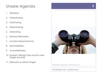 Unsere Agenda                                                                       3

1. Überblick

2. Videosharing

3. Fotosharing

4. Datensharing

5. Linksharing

6. Business-Netzwerke

7. Location Based Services

8. Sammelstellen

9. Auswahlkriterien

10. Konkret: Welche Tools sind für mein
    Projekt sinnvoll?

11. Diskussion & offene Fragen
                                          Bildquelle: raperonzolo / photocase.com


                                          Social Media Tools| Claudia Becker
 