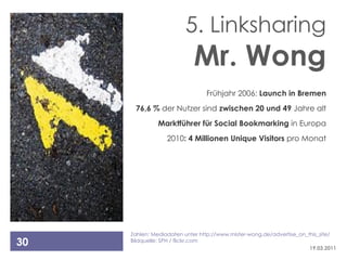 5. Linksharing
                            Mr. Wong
                                Frühjahr 2006: Launch in Bremen
      76,6 % der Nutzer sind zwischen 20 und 49 Jahre alt
              Marktführer für Social Bookmarking in Europa
                  2010: 4 Millionen Unique Visitors pro Monat




     Zahlen: Mediadaten unter http://www.mister-wong.de/advertise_on_this_site/
30   Bildquelle: SPH / flickr.com
                                                                      19.03.2011
 