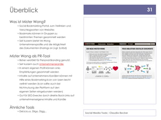 Überblick                                                                                    31

Was ist Mister Wong?
    • Social Bookmarking Portal, zum Verlinken und
     Verschlagworten von Websites
    • Bookmarks können in Gruppen zu
     bestimmten Themen gesammelt werden
    • Seit kurzem bietet Mr.Wong
     Unternehmensprofile und die Möglchkeit
     des Dokumenten-Sharings an (vgl. Scribd)


Mister Wong als PR-Tool
    • Bisher verstärkt für Personal Branding genutzt,
    • Seit kurzem auch Unternehmenskanäle
    • In einem eigenen Profil können Links
     Empfehlungen gesammelt werden
    • Inhalte auf Unternehmens-Kanälen können mit
     Hilfe eines Bookmarking-Icon von Usern leicht
     verlinkt werden (Icon sollte auch bei
     Nichtnutzung der Plattform auf den
     eigenen Seiten eingebunden werden)
    • Gut für SEO-Zwecke durch direkte Back-Links auf
     unternehmenseigene Inhalte und Kanäle


Ähnliche Tools
    • Del.icio.us, Diigo, Digg,..
                                                        Social Media Tools| Claudia Becker
 