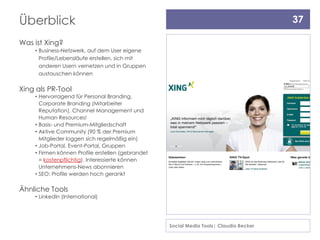 Überblick                                                                               37

Was ist Xing?
    • Business-Netzwerk, auf dem User eigene
      Profile/Lebensläufe erstellen, sich mit
      anderen Usern vernetzen und in Gruppen
      austauschen können


Xing als PR-Tool
    • Hervorragend für Personal Branding,
      Corporate Branding (Mitarbeiter
      Reputation), Channel Management und
      Human Resources!
    • Basis- und Premium-Mitgliedschaft
    • Aktive Community (90 % der Premium
      Mitglieder loggen sich regelmäßig ein)
    • Job-Portal, Event-Portal, Gruppen
    • Firmen können Profile erstellen (gebrandet
      = kostenpflichtig), Interessierte können
      Unternehmens-News abonnieren
    • SEO: Profile werden hoch gerankt

Ähnliche Tools
    • LinkedIn (International)




                                                   Social Media Tools| Claudia Becker
 