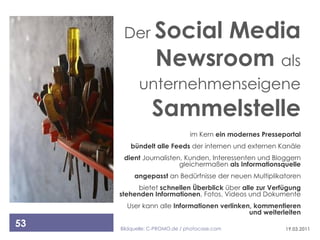 Der Social       Media
                  Newsroom als
           unternehmenseigene
                Sammelstelle
                               im Kern ein modernes Presseportal
        bündelt alle Feeds der internen und externen Kanäle
      dient Journalisten, Kunden, Interessenten und Bloggern
                        gleichermaßen als Informationsquelle
          angepasst an Bedürfnisse der neuen Multiplikatoren
           bietet schnellen Überblick über alle zur Verfügung
     stehenden Informationen, Fotos, Videos und Dokumente
       User kann alle Informationen verlinken, kommentieren
                                             und weiterleiten
53   Bildquelle: C-PROMO.de / photocase.com                19.03.2011
 