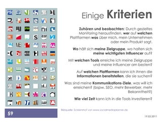 Einige Kriterien
                  Zuhören und beobachten: Durch gezieltes
                  Monitoring herausfinden, wer auf welchen
            Plattformen was über mich, mein Unternehmen
                                   oder mein Produkt sagt.
              Wo hält sich meine Zielgruppe, wo halten sich
                          meine wichtigsten Influencer auf?
          Mit welchen Tools erreiche ich meine Zielgruppe
                       und meine Influencer am besten?
                 Auf welchen Plattformen kann ich ihnen die
                 Informationen bereitstellen, die sie suchen?
       Was sind meine Kommunikations-Ziele, was will ich
            erreichen? (bspw. SEO, mehr Bewerber, mehr
                                          Bekanntheit?)
               Wie viel Zeit kann ich in die Tools investieren?

     Bildquelle: Screenshot von www.socialmediaplanner.de
59                                                          19.03.2011
 