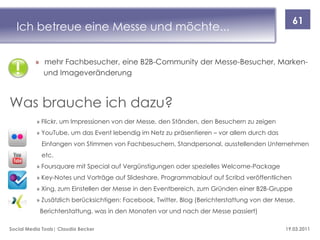 61
  Ich betreue eine Messe und möchte...

          » mehr Fachbesucher, eine B2B-Community der Messe-Besucher, Marken-
            und Imageveränderung



Was brauche ich dazu?
          » Flickr, um Impressionen von der Messe, den Ständen, den Besuchern zu zeigen
          » YouTube, um das Event lebendig im Netz zu präsentieren – vor allem durch das
            Einfangen von Stimmen von Fachbesuchern, Standpersonal, ausstellenden Unternehmen
            etc.
          » Foursquare mit Special auf Vergünstigungen oder spezielles Welcome-Package
          » Key-Notes und Vorträge auf Slideshare, Programmablauf auf Scribd veröffentlichen
          » Xing, zum Einstellen der Messe in den Eventbereich, zum Gründen einer B2B-Gruppe
          » Zusätzlich berücksichtigen: Facebook, Twitter, Blog (Berichterstattung von der Messe,
            Berichterstattung, was in den Monaten vor und nach der Messe passiert)

Social Media Tools| Claudia Becker                                                           19.03.2011
 