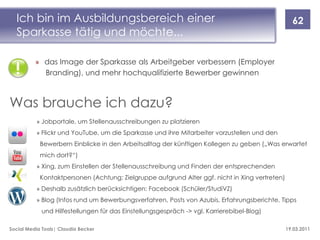 Ich bin im Ausbildungsbereich einer                                                             62
  Sparkasse tätig und möchte...

          » das Image der Sparkasse als Arbeitgeber verbessern (Employer
            Branding), und mehr hochqualifizierte Bewerber gewinnen



Was brauche ich dazu?
          » Jobportale, um Stellenausschreibungen zu platzieren
          » Flickr und YouTube, um die Sparkasse und ihre Mitarbeiter vorzustellen und den
            Bewerbern Einblicke in den Arbeitsalltag der künftigen Kollegen zu geben („Was erwartet
            mich dort?“)
          » Xing, zum Einstellen der Stellenausschreibung und Finden der entsprechenden
            Kontaktpersonen (Achtung: Zielgruppe aufgrund Alter ggf. nicht in Xing vertreten)
          » Deshalb zusätzlich berücksichtigen: Facebook (Schüler/StudiVZ)
          » Blog (Infos rund um Bewerbungsverfahren, Posts von Azubis, Erfahrungsberichte, Tipps
            und Hilfestellungen für das Einstellungsgespräch -> vgl. Karrierebibel-Blog)

Social Media Tools| Claudia Becker                                                              19.03.2011
 