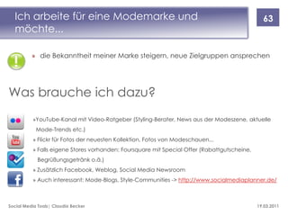 Ich arbeite für eine Modemarke und                                                           63
  möchte...

          » die Bekanntheit meiner Marke steigern, neue Zielgruppen ansprechen




Was brauche ich dazu?
          »YouTube-Kanal mit Video-Ratgeber (Styling-Berater, News aus der Modeszene, aktuelle
            Mode-Trends etc.)
          » Flickr für Fotos der neuesten Kollektion, Fotos von Modeschauen...
          » Falls eigene Stores vorhanden: Foursquare mit Special Offer (Rabattgutscheine,
            Begrüßungsgetränk o.ä.)
          » Zusätzlich Facebook, Weblog, Social Media Newsroom
          » Auch interessant: Mode-Blogs, Style-Communities -> http://www.socialmediaplanner.de/



Social Media Tools| Claudia Becker                                                           19.03.2011
 
