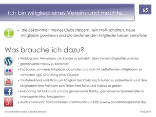 65
  Ich bin Mitglied eines Vereins und möchte...

          » die Bekanntheit meines Clubs steigern, sein Profil schärfen, neue
            Mitglieder gewinnen und die bestehenden Mitglieder besser vernetzen



Was brauche ich dazu?
          » Weblog bzw. Newsroom, um Kanäle zu bündeln, über Vereinstätigkeiten und das
            gemeinsame Hobby zu berichten
          » Facebook, um neue Mitglieder abzuholen und sich mit bestehenden Mitgliedern zu
            vernetzen, ggf. Gründung einer Gruppe
          » YouTube-Kanal und Flickr, um Tätigkeit des Clubs nach Außen zu präsentieren und den
            Mitgliedern eine Plattform zum Teilen ihrer Fotos und Videos zu geben
          » Linksharing mit Links rund um das gemeinsame Hobby, gemeinsame Sammelstelle für
            interessante Infos, Neuigkeiten
          » Auch interessant: Special Interest-Communities -> http://www.socialmediaplanner.de/


Social Media Tools| Claudia Becker                                                        19.03.2011
 