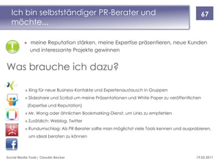 Ich bin selbstständiger PR-Berater und                                                       67
  möchte...

          » meine Reputation stärken, meine Expertise präsentieren, neue Kunden
            und interessante Projekte gewinnen


Was brauche ich dazu?

          » Xing für neue Business-Kontakte und Expertenaustausch in Gruppen
          » Slideshare und Scribd um meine Präsentationen und White Paper zu veröffentlichen
            (Expertise und Reputation)
          » Mr. Wong oder ähnlichen Bookmarking-Dienst, um Links zu empfehlen
          » Zusätzlich: Weblog, Twitter
          » Rundumschlag: Als PR-Berater sollte man möglichst viele Tools kennen und ausprobieren,
            um ideal beraten zu können



Social Media Tools| Claudia Becker                                                         19.03.2011
 