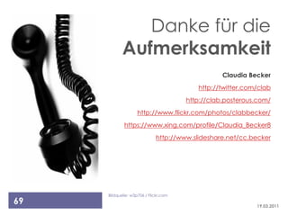 Danke für die
            Aufmerksamkeit
                                                  Claudia Becker
                                          http://twitter.com/clab
                                       http://clab.posterous.com/
                    http://www.flickr.com/photos/clabbecker/
             https://www.xing.com/profile/Claudia_Becker8
                             http://www.slideshare.net/cc.becker




     Bildquelle: w3p706 / Flickr.com
69                                                          19.03.2011
 