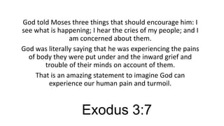 God told Moses three things that should encourage him: I
see what is happening; I hear the cries of my people; and I
am concerned about them.
God was literally saying that he was experiencing the pains
of body they were put under and the inward grief and
trouble of their minds on account of them.
That is an amazing statement to imagine God can
experience our human pain and turmoil.

Exodus 3:7

 