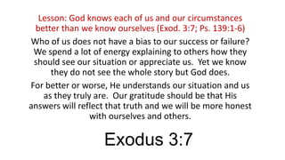 Lesson: God knows each of us and our circumstances
better than we know ourselves (Exod. 3:7; Ps. 139:1-6)
Who of us does not have a bias to our success or failure?
We spend a lot of energy explaining to others how they
should see our situation or appreciate us. Yet we know
they do not see the whole story but God does.
For better or worse, He understands our situation and us
as they truly are. Our gratitude should be that His
answers will reflect that truth and we will be more honest
with ourselves and others.

Exodus 3:7

 