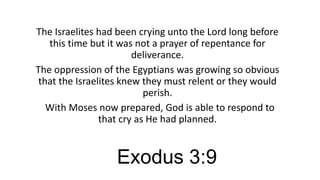 The Israelites had been crying unto the Lord long before
this time but it was not a prayer of repentance for
deliverance.
The oppression of the Egyptians was growing so obvious
that the Israelites knew they must relent or they would
perish.
With Moses now prepared, God is able to respond to
that cry as He had planned.

Exodus 3:9

 