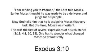 “I am sending you to Pharaoh,” the Lord told Moses.
Earlier Moses thought he was ready to be a deliverer and
judge for his people.
Now God tells him that he is assigning Moses that very
task. But this time, Moses was hesitant.
This was the first of several expressions of his reluctance
(3:13; 4:1, 10, 13). One has to wonder what changed
Moses so dramatically.

Exodus 3:10

 