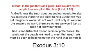Lesson: In His goodness and grace, God usually enlists
people to accomplish His plans (Exod. 3:10)
As God knows the truth about us and our needs, He also
has access to those He will enlist to help us that we may
not imagine or worse, do not want. Not only do we want
the answers we want, there are others we would just as
soon not know our need.
God is not distracted by our personal preferences. He
sends just the people we need to meet that need. We
must be open to help no matter the hand that delivers it.

Exodus 3:10

 
