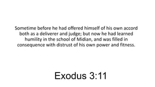 Sometime before he had offered himself of his own accord
both as a deliverer and judge; but now he had learned
humility in the school of Midian, and was filled in
consequence with distrust of his own power and fitness.

Exodus 3:11

 