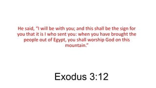 He said, “I will be with you; and this shall be the sign for
you that it is I who sent you: when you have brought the
people out of Egypt, you shall worship God on this
mountain.”

Exodus 3:12

 