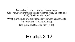 Moses had come to realize his weakness.
God, however, promised to add his strength (2 Corinthians
12:9). “I will be with you.”
What more could one ask? Jesus gave similar assurance to
his followers (Matthew 28:20).
God promised Moses a sign (v. 12).

Exodus 3:12

 