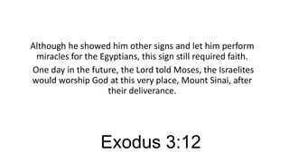 Although he showed him other signs and let him perform
miracles for the Egyptians, this sign still required faith.
One day in the future, the Lord told Moses, the Israelites
would worship God at this very place, Mount Sinai, after
their deliverance.

Exodus 3:12

 