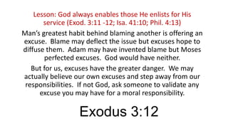 Lesson: God always enables those He enlists for His
service (Exod. 3:11 -12; Isa. 41:10; Phil. 4:13)
Man’s greatest habit behind blaming another is offering an
excuse. Blame may deflect the issue but excuses hope to
diffuse them. Adam may have invented blame but Moses
perfected excuses. God would have neither.
But for us, excuses have the greater danger. We may
actually believe our own excuses and step away from our
responsibilities. If not God, ask someone to validate any
excuse you may have for a moral responsibility.

Exodus 3:12

 