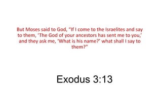 But Moses said to God, “If I come to the Israelites and say
to them, ‘The God of your ancestors has sent me to you,’
and they ask me, ‘What is his name?’ what shall I say to
them?”

Exodus 3:13

 