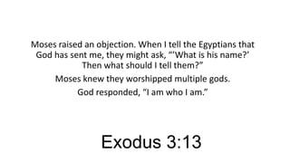 Moses raised an objection. When I tell the Egyptians that
God has sent me, they might ask, “’What is his name?’
Then what should I tell them?”
Moses knew they worshipped multiple gods.
God responded, “I am who I am.”

Exodus 3:13

 