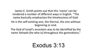 James E. Smith points out that this ‘name’ can be
rendered a number of different ways in English. “The
name basically emphasizes the timelessness of God.
He is the self-existing one, the Eternal, the one without
beginning or end.
The God of Israel’s ancestors was to be identified by the
name Yahweh (he who is) throughout the generations.”

Exodus 3:13

 