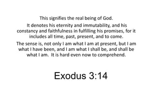This signifies the real being of God.
It denotes his eternity and immutability, and his
constancy and faithfulness in fulfilling his promises, for it
includes all time, past, present, and to come.
The sense is, not only I am what I am at present, but I am
what I have been, and I am what I shall be, and shall be
what I am. It is hard even now to comprehend.

Exodus 3:14

 