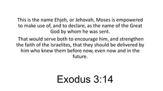 This is the name Ehjeh, or Jehovah, Moses is empowered
to make use of, and to declare, as the name of the Great
God by whom he was sent.
That would serve both to encourage him, and strengthen
the faith of the Israelites, that they should be delivered by
him who knew them before now, even now and in the
future.

Exodus 3:14

 