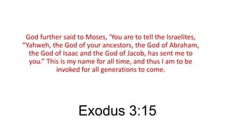 God further said to Moses, ‘You are to tell the Israelites,
“Yahweh, the God of your ancestors, the God of Abraham,
the God of Isaac and the God of Jacob, has sent me to
you.” This is my name for all time, and thus I am to be
invoked for all generations to come.

Exodus 3:15

 