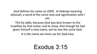 God defines His name as LORD. In Hebrew meaning
Jehovah; a word of the same root and signification with I
am.
This he adds, because God was best known to the
Israelites by that name; and to show, that though he had
given himself a new name, yet he was the same God.
It is the name we most use for God now.

Exodus 3:15

 