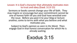Lesson: It is God's character that ultimately motivates men
to trust and obey (Exod. 3:13-15)
Sermons or books cannot change your life of faith. They
may inspire or encourage but your commitment cannot be
one of honest faith till you and God have wrestled over
the issue. Before you post it to your blog or lecture
another, come to terms with what you believe and what
motivates you.
Subject to God’s opinion as seen in His Word. Then
engage God in that honest conversation for which He is
already waiting.

Exodus 3:15

 
