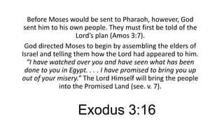 Before Moses would be sent to Pharaoh, however, God
sent him to his own people. They must first be told of the
Lord’s plan (Amos 3:7).
God directed Moses to begin by assembling the elders of
Israel and telling them how the Lord had appeared to him.
“I have watched over you and have seen what has been
done to you in Egypt. . . . I have promised to bring you up
out of your misery.” The Lord Himself will bring the people
into the Promised Land (see. v. 7).

Exodus 3:16

 