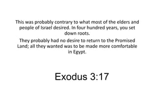 This was probably contrary to what most of the elders and
people of Israel desired. In four hundred years, you set
down roots.
They probably had no desire to return to the Promised
Land; all they wanted was to be made more comfortable
in Egypt.

Exodus 3:17

 